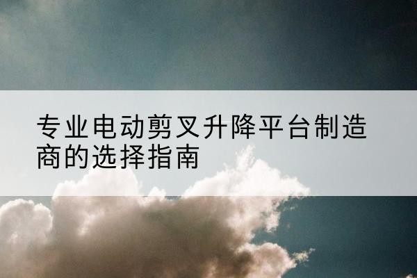 中山电动剪叉升降平台厂家-专业电动剪叉升降平台制造商的选择指南