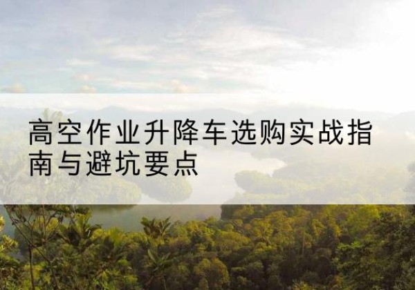 中山升降车怎么选-高空作业升降车选购实战指南与避坑要点